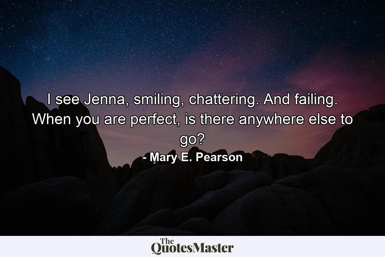 I see Jenna, smiling, chattering. And failing. When you are perfect, is there anywhere else to go? - Quote by Mary E. Pearson