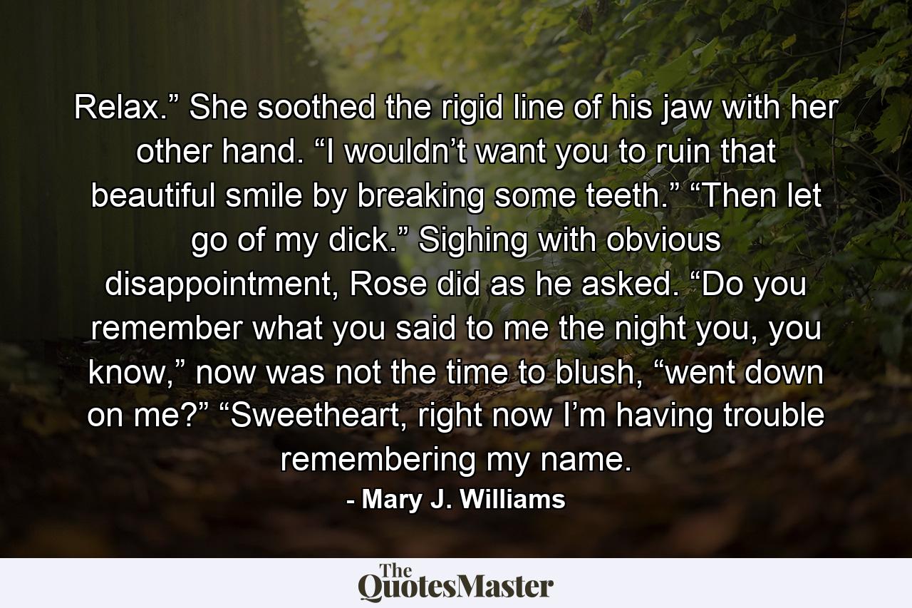 Relax.” She soothed the rigid line of his jaw with her other hand. “I wouldn’t want you to ruin that beautiful smile by breaking some teeth.” “Then let go of my dick.” Sighing with obvious disappointment, Rose did as he asked. “Do you remember what you said to me the night you, you know,” now was not the time to blush, “went down on me?” “Sweetheart, right now I’m having trouble remembering my name. - Quote by Mary J. Williams