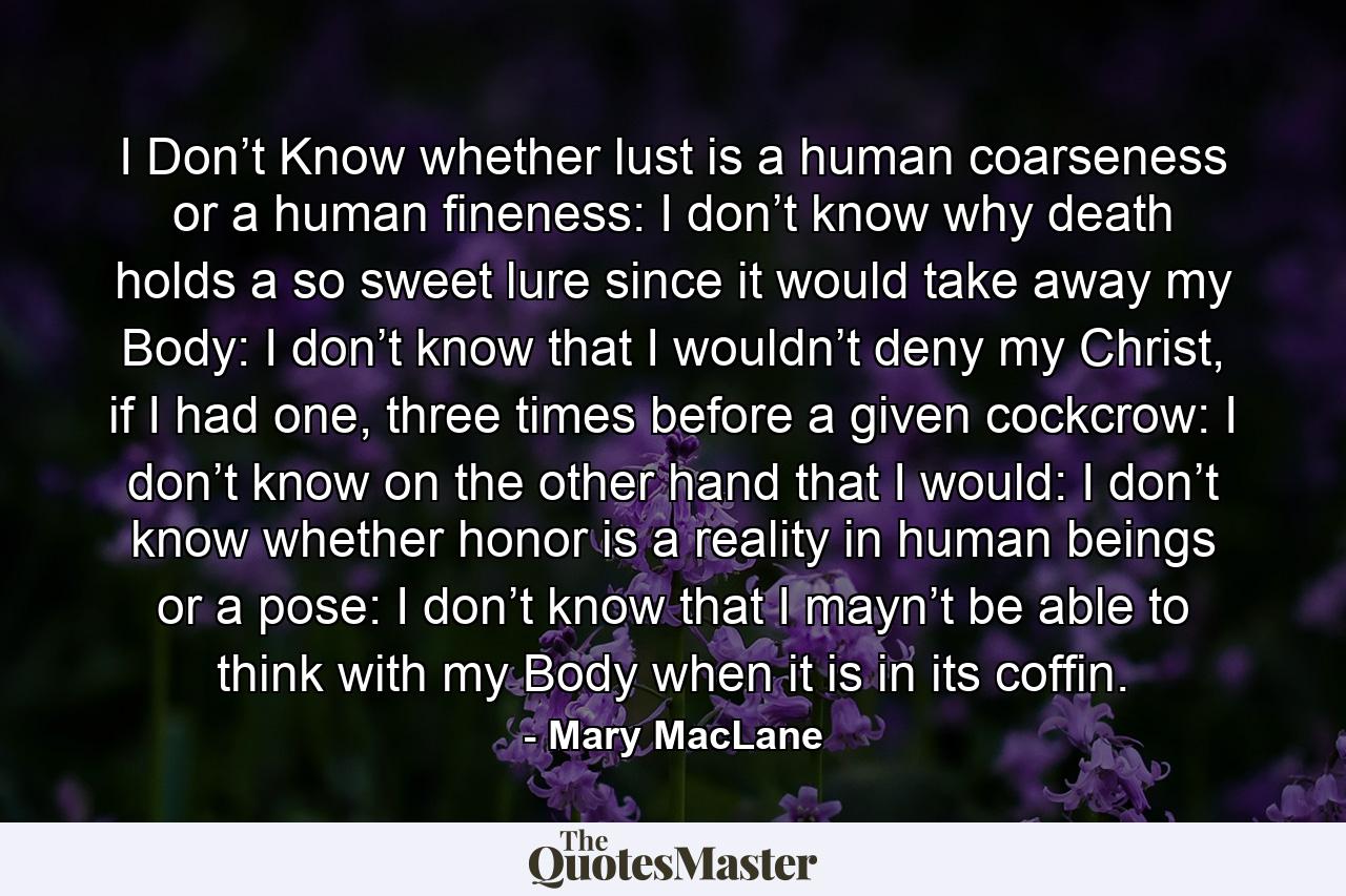 I Don’t Know whether lust is a human coarseness or a human fineness: I don’t know why death holds a so sweet lure since it would take away my Body: I don’t know that I wouldn’t deny my Christ, if I had one, three times before a given cockcrow: I don’t know on the other hand that I would: I don’t know whether honor is a reality in human beings or a pose: I don’t know that I mayn’t be able to think with my Body when it is in its coffin. - Quote by Mary MacLane