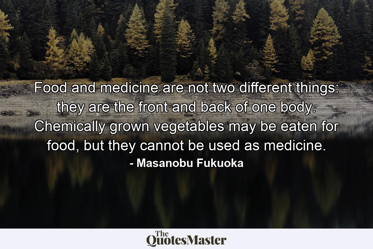 Food and medicine are not two different things: they are the front and back of one body. Chemically grown vegetables may be eaten for food, but they cannot be used as medicine. - Quote by Masanobu Fukuoka