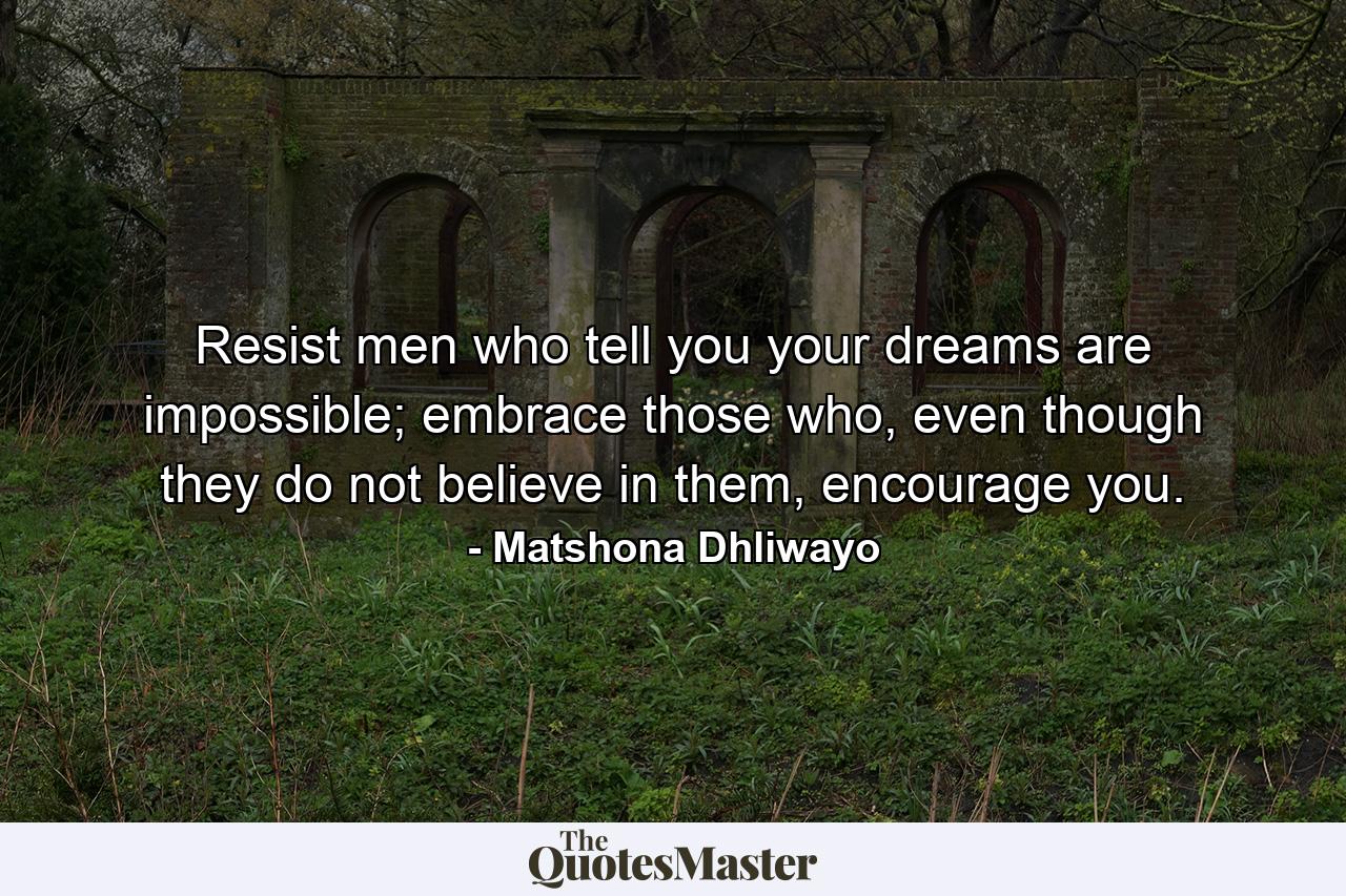 Resist men who tell you your dreams are impossible; embrace those who, even though they do not believe in them, encourage you. - Quote by Matshona Dhliwayo