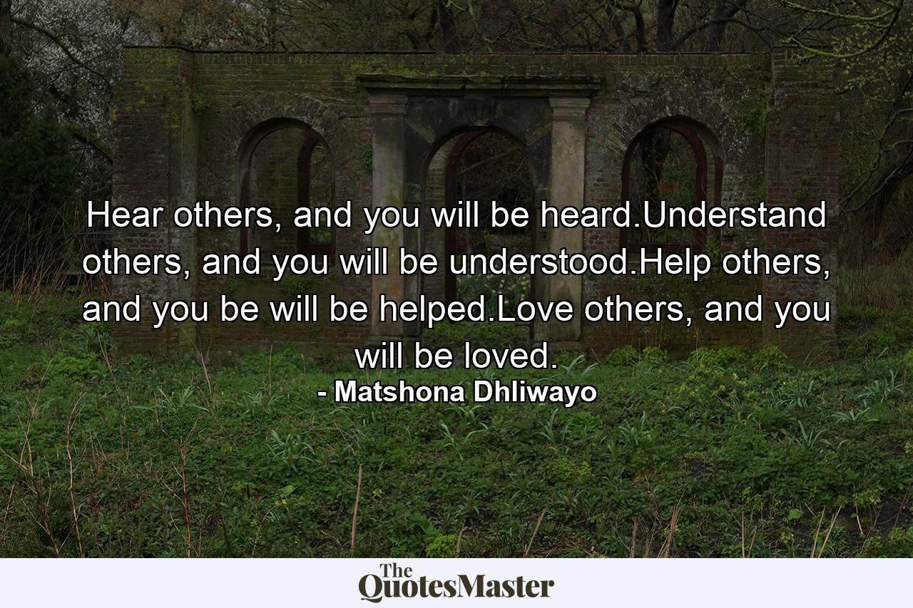 Hear others, and you will be heard.Understand others, and you will be understood.Help others, and you be will be helped.Love others, and you will be loved. - Quote by Matshona Dhliwayo