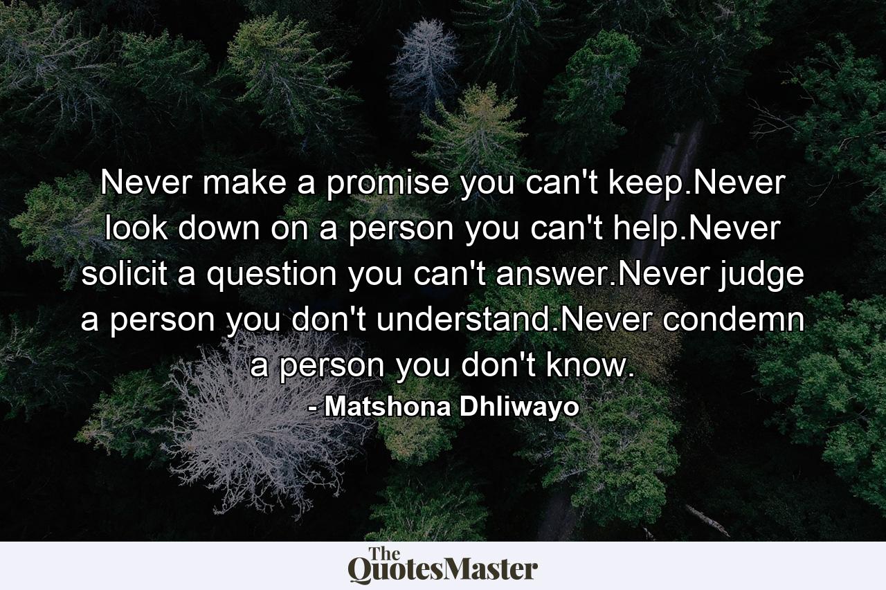 Never make a promise you can't keep.Never look down on a person you can't help.Never solicit a question you can't answer.Never judge a person you don't understand.Never condemn a person you don't know. - Quote by Matshona Dhliwayo