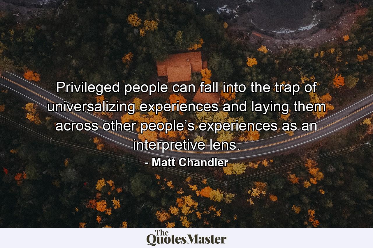 Privileged people can fall into the trap of universalizing experiences and laying them across other people’s experiences as an interpretive lens. - Quote by Matt Chandler