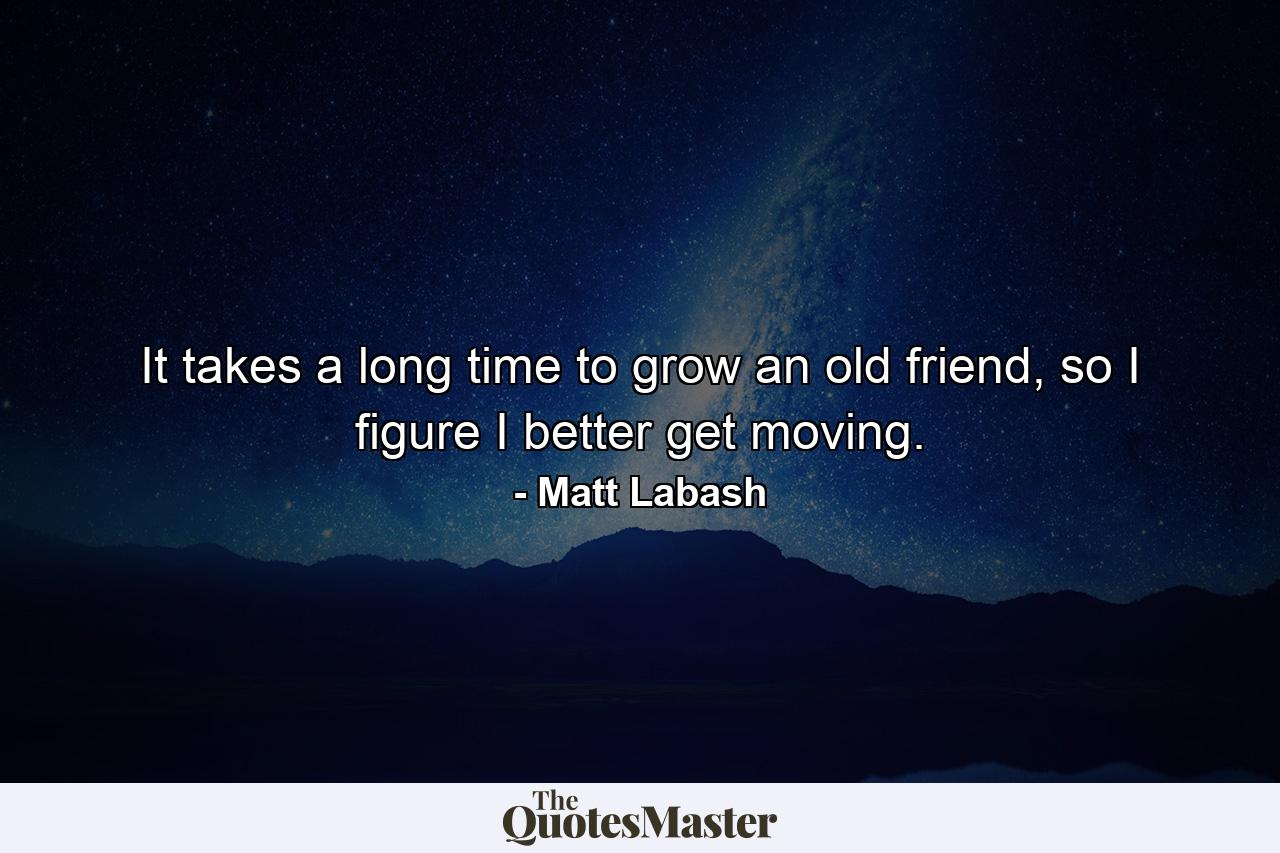 It takes a long time to grow an old friend, so I figure I better get moving. - Quote by Matt Labash