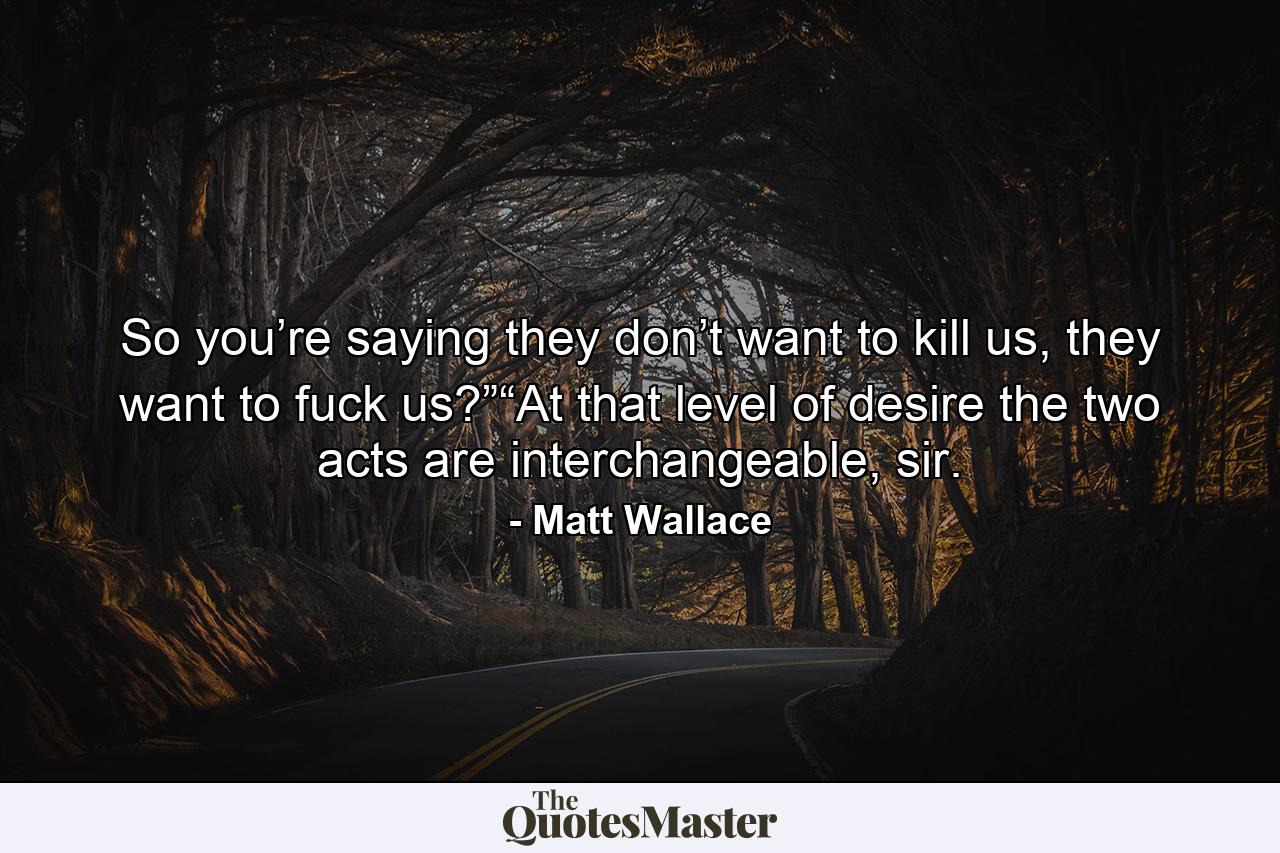 So you’re saying they don’t want to kill us, they want to fuck us?”“At that level of desire the two acts are interchangeable, sir. - Quote by Matt Wallace