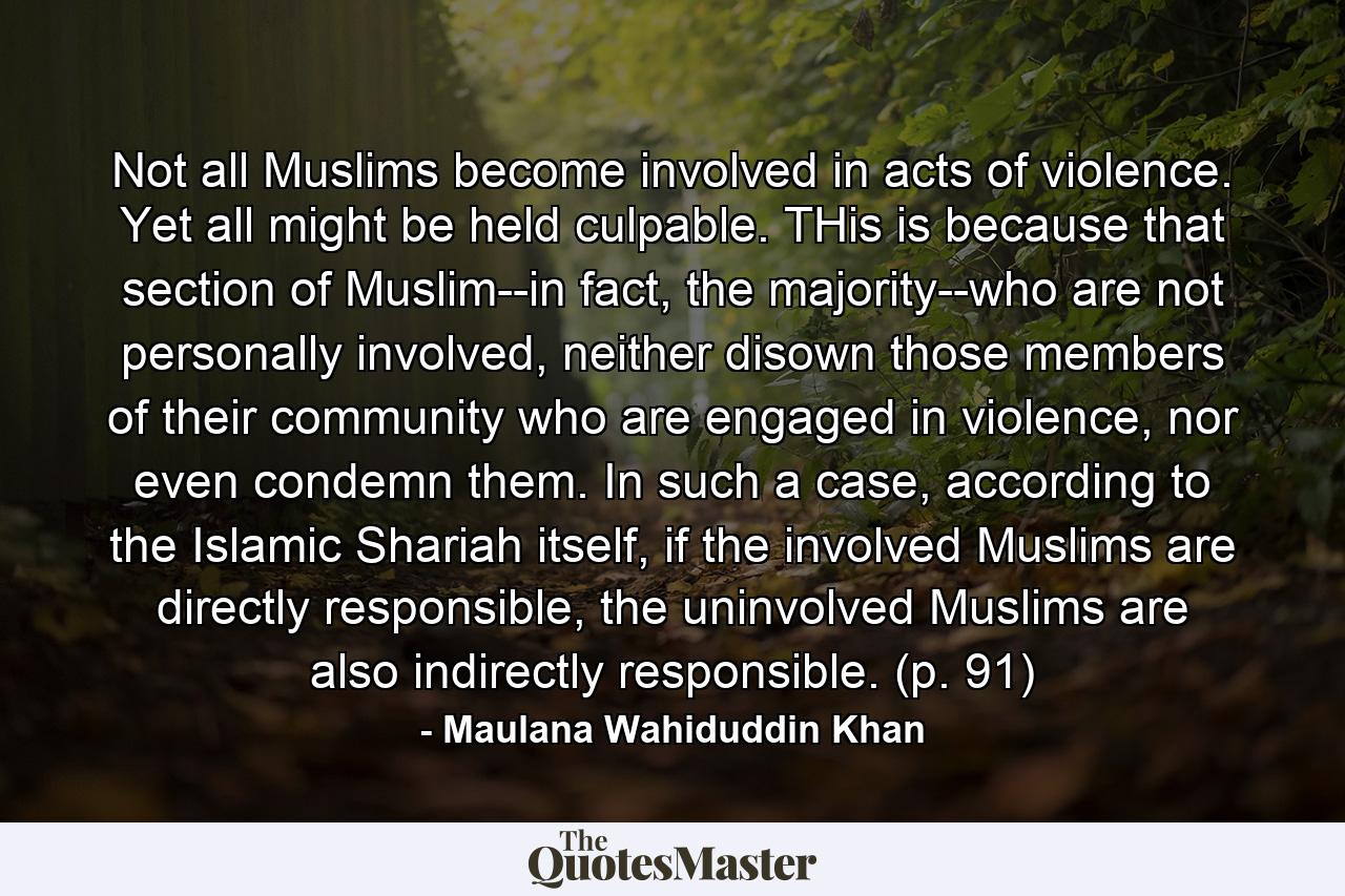 Not all Muslims become involved in acts of violence. Yet all might be held culpable. THis is because that section of Muslim--in fact, the majority--who are not personally involved, neither disown those members of their community who are engaged in violence, nor even condemn them. In such a case, according to the Islamic Shariah itself, if the involved Muslims are directly responsible, the uninvolved Muslims are also indirectly responsible. (p. 91) - Quote by Maulana Wahiduddin Khan