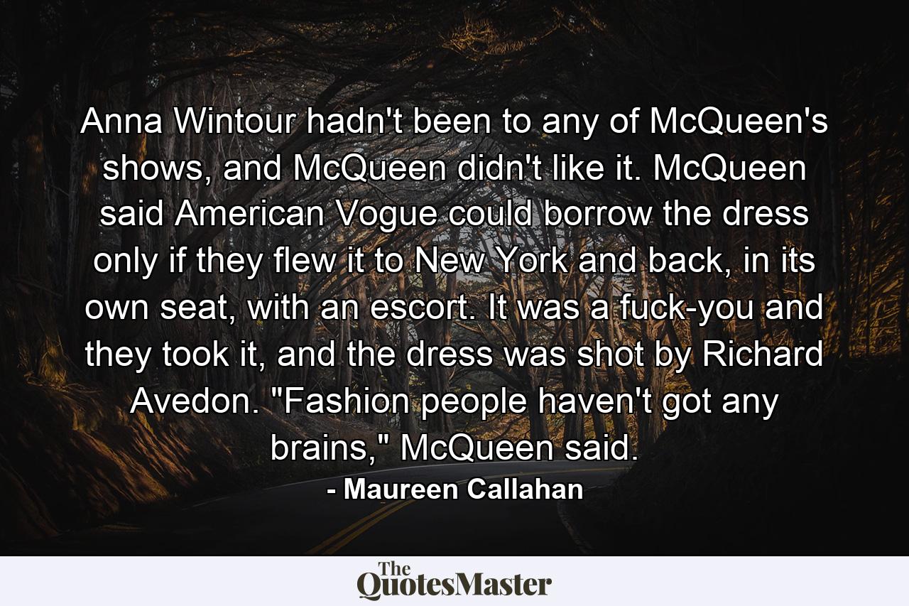 Anna Wintour hadn't been to any of McQueen's shows, and McQueen didn't like it. McQueen said American Vogue could borrow the dress only if they flew it to New York and back, in its own seat, with an escort. It was a fuck-you and they took it, and the dress was shot by Richard Avedon. 