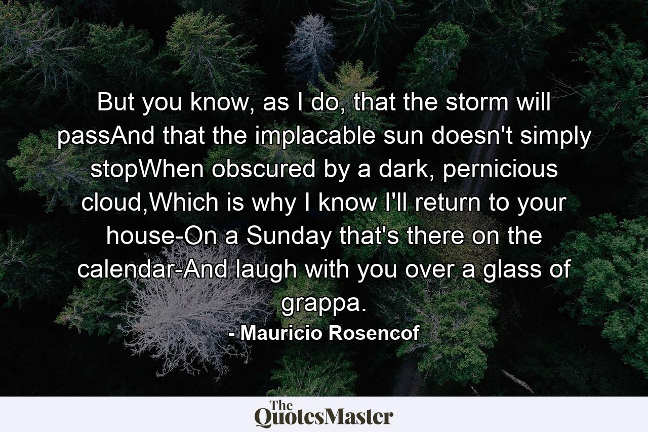 But you know, as I do, that the storm will passAnd that the implacable sun doesn't simply stopWhen obscured by a dark, pernicious cloud,Which is why I know I'll return to your house-On a Sunday that's there on the calendar-And laugh with you over a glass of grappa. - Quote by Mauricio Rosencof