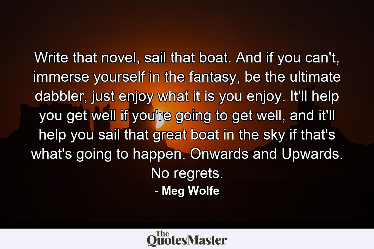 Write that novel, sail that boat. And if you can't, immerse yourself in the fantasy, be the ultimate dabbler, just enjoy what it is you enjoy. It'll help you get well if you're going to get well, and it'll help you sail that great boat in the sky if that's what's going to happen. Onwards and Upwards. No regrets. - Quote by Meg Wolfe