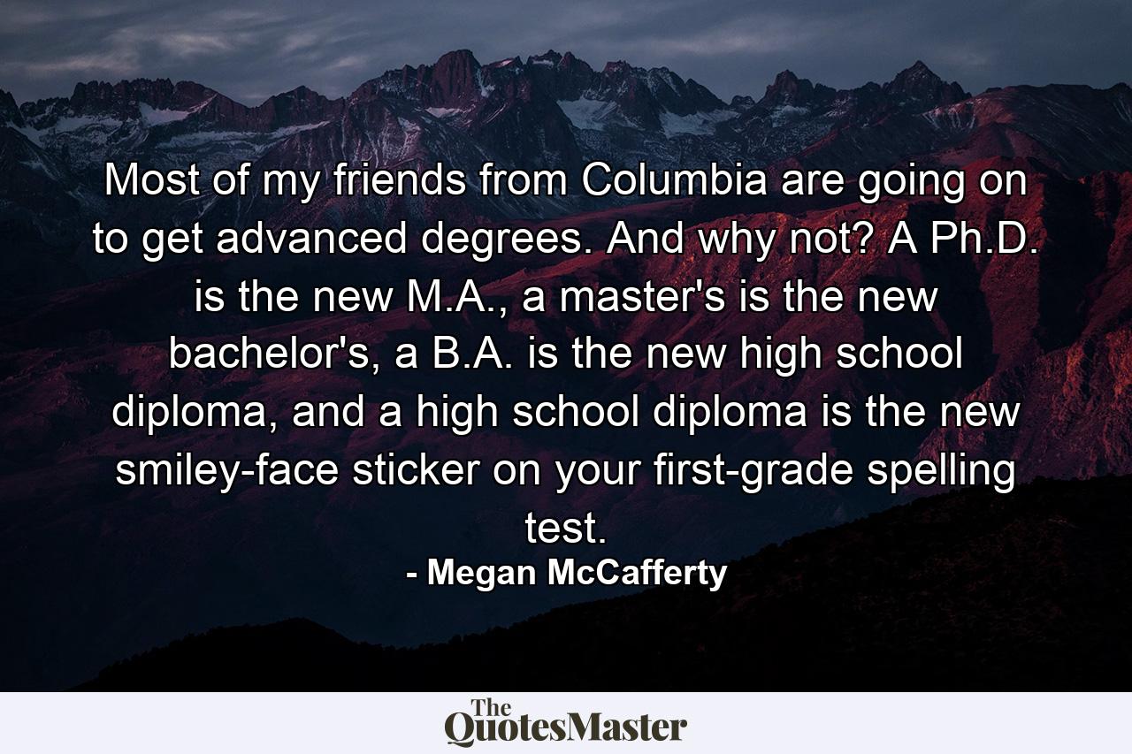 Most of my friends from Columbia are going on to get advanced degrees. And why not? A Ph.D. is the new M.A., a master's is the new bachelor's, a B.A. is the new high school diploma, and a high school diploma is the new smiley-face sticker on your first-grade spelling test. - Quote by Megan McCafferty