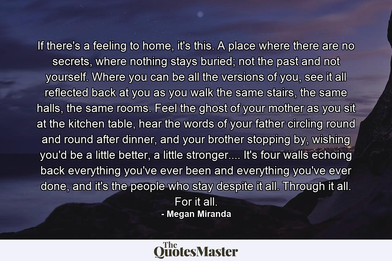 If there's a feeling to home, it's this. A place where there are no secrets, where nothing stays buried; not the past and not yourself. Where you can be all the versions of you, see it all reflected back at you as you walk the same stairs, the same halls, the same rooms. Feel the ghost of your mother as you sit at the kitchen table, hear the words of your father circling round and round after dinner, and your brother stopping by, wishing you'd be a little better, a little stronger.... It's four walls echoing back everything you've ever been and everything you've ever done, and it's the people who stay despite it all. Through it all. For it all. - Quote by Megan Miranda