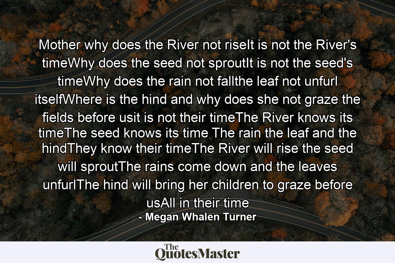 Mother why does the River not riseIt is not the River's timeWhy does the seed not sproutIt is not the seed's timeWhy does the rain not fallthe leaf not unfurl itselfWhere is the hind and why does she not graze the fields before usit is not their timeThe River knows its timeThe seed knows its time The rain the leaf and the hindThey know their timeThe River will rise the seed will sproutThe rains come down and the leaves unfurlThe hind will bring her children to graze before usAll in their time - Quote by Megan Whalen Turner