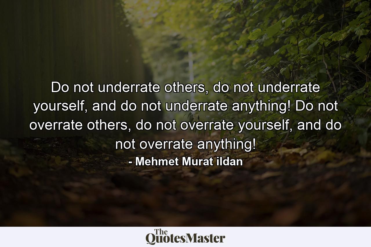 Do not underrate others, do not underrate yourself, and do not underrate anything! Do not overrate others, do not overrate yourself, and do not overrate anything! - Quote by Mehmet Murat ildan