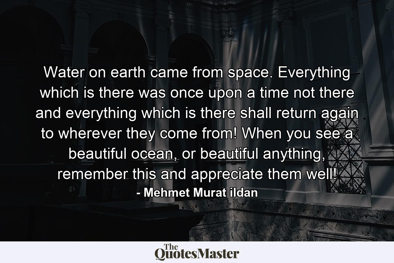 Water on earth came from space. Everything which is there was once upon a time not there and everything which is there shall return again to wherever they come from! When you see a beautiful ocean, or beautiful anything, remember this and appreciate them well! - Quote by Mehmet Murat ildan