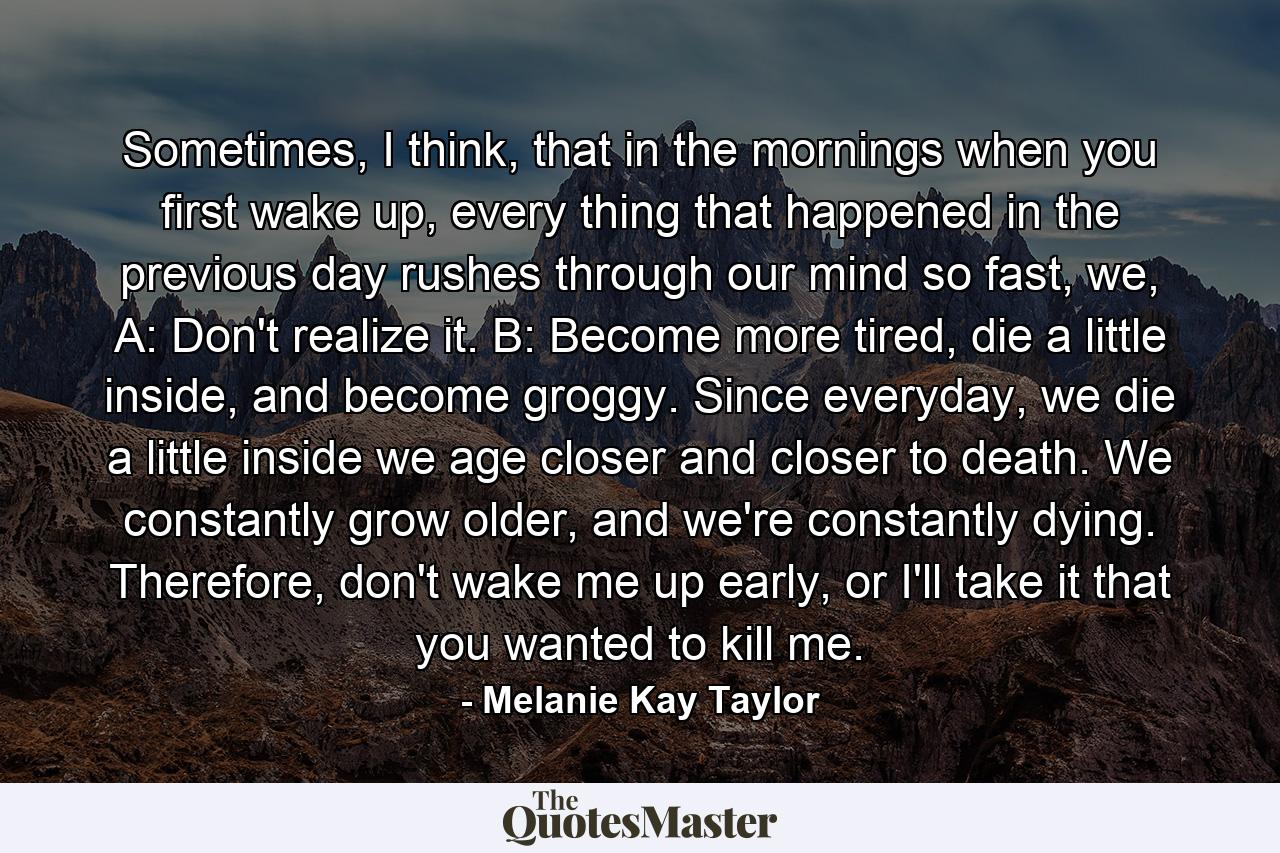 Sometimes, I think, that in the mornings when you first wake up, every thing that happened in the previous day rushes through our mind so fast, we, A: Don't realize it. B: Become more tired, die a little inside, and become groggy. Since everyday, we die a little inside we age closer and closer to death. We constantly grow older, and we're constantly dying. Therefore, don't wake me up early, or I'll take it that you wanted to kill me. - Quote by Melanie Kay Taylor