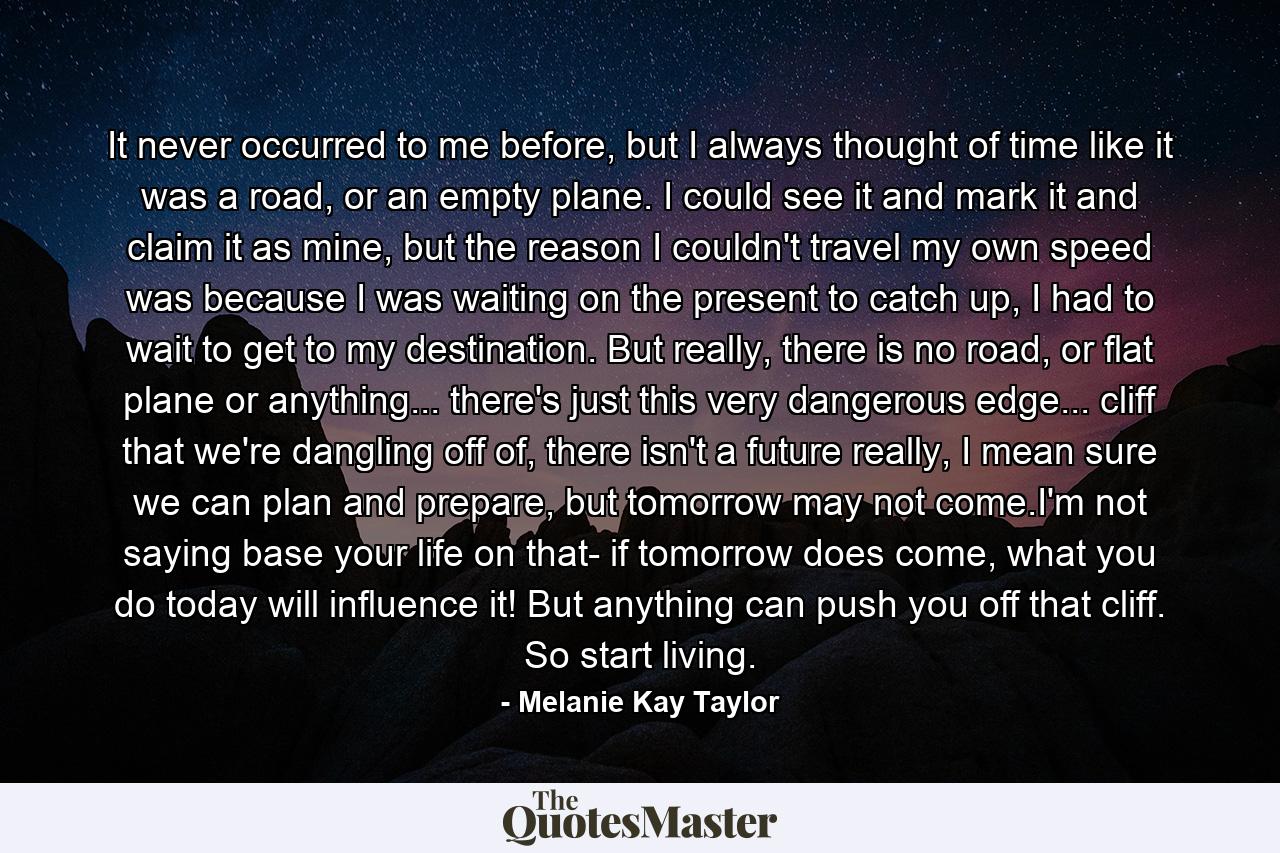 It never occurred to me before, but I always thought of time like it was a road, or an empty plane. I could see it and mark it and claim it as mine, but the reason I couldn't travel my own speed was because I was waiting on the present to catch up, I had to wait to get to my destination. But really, there is no road, or flat plane or anything... there's just this very dangerous edge... cliff that we're dangling off of, there isn't a future really, I mean sure we can plan and prepare, but tomorrow may not come.I'm not saying base your life on that- if tomorrow does come, what you do today will influence it! But anything can push you off that cliff. So start living. - Quote by Melanie Kay Taylor