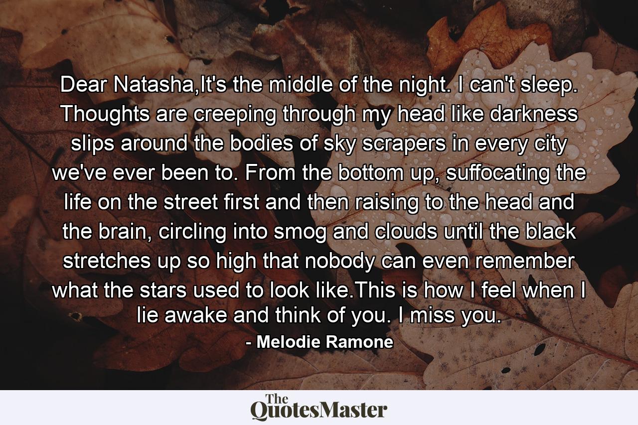 Dear Natasha,It's the middle of the night. I can't sleep. Thoughts are creeping through my head like darkness slips around the bodies of sky scrapers in every city we've ever been to. From the bottom up, suffocating the life on the street first and then raising to the head and the brain, circling into smog and clouds until the black stretches up so high that nobody can even remember what the stars used to look like.This is how I feel when I lie awake and think of you. I miss you. - Quote by Melodie Ramone