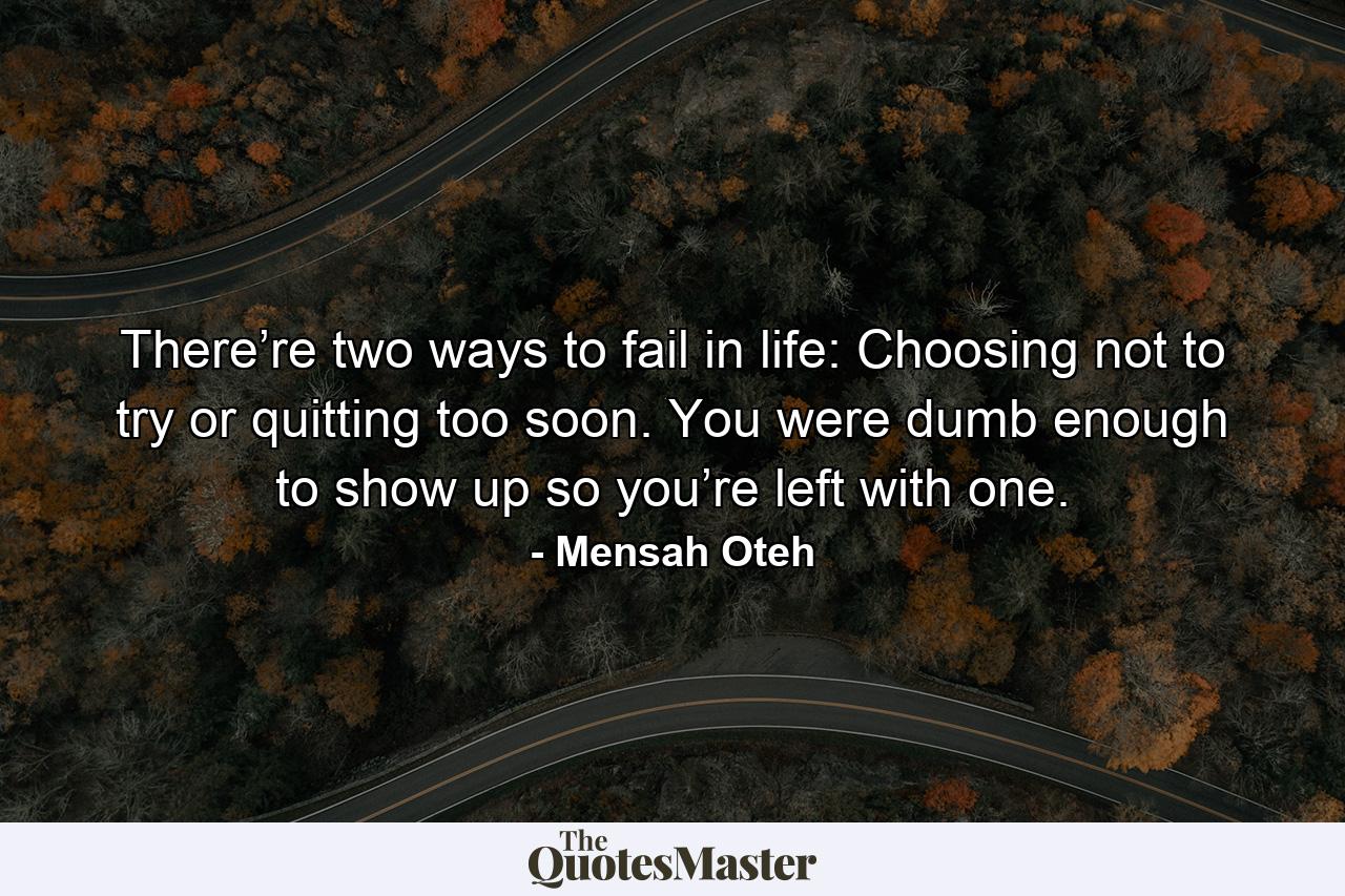 There’re two ways to fail in life: Choosing not to try or quitting too soon. You were dumb enough to show up so you’re left with one. - Quote by Mensah Oteh