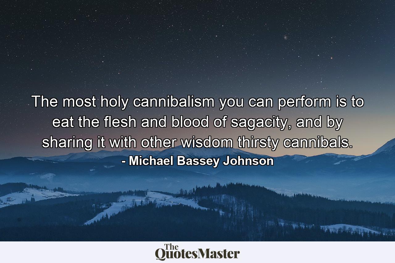 The most holy cannibalism you can perform is to eat the flesh and blood of sagacity, and by sharing it with other wisdom thirsty cannibals. - Quote by Michael Bassey Johnson