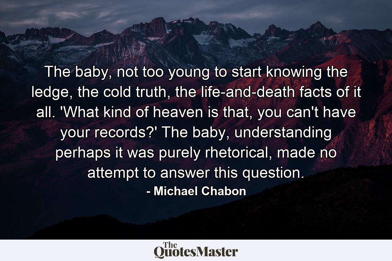 The baby, not too young to start knowing the ledge, the cold truth, the life-and-death facts of it all. 'What kind of heaven is that, you can't have your records?' The baby, understanding perhaps it was purely rhetorical, made no attempt to answer this question. - Quote by Michael Chabon