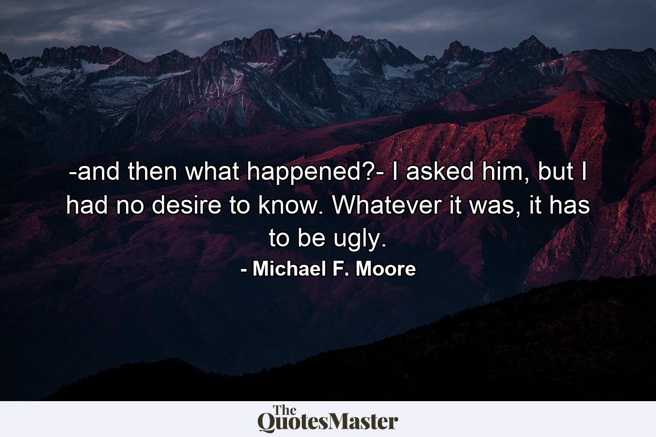 -and then what happened?- I asked him, but I had no desire to know. Whatever it was, it has to be ugly. - Quote by Michael F. Moore