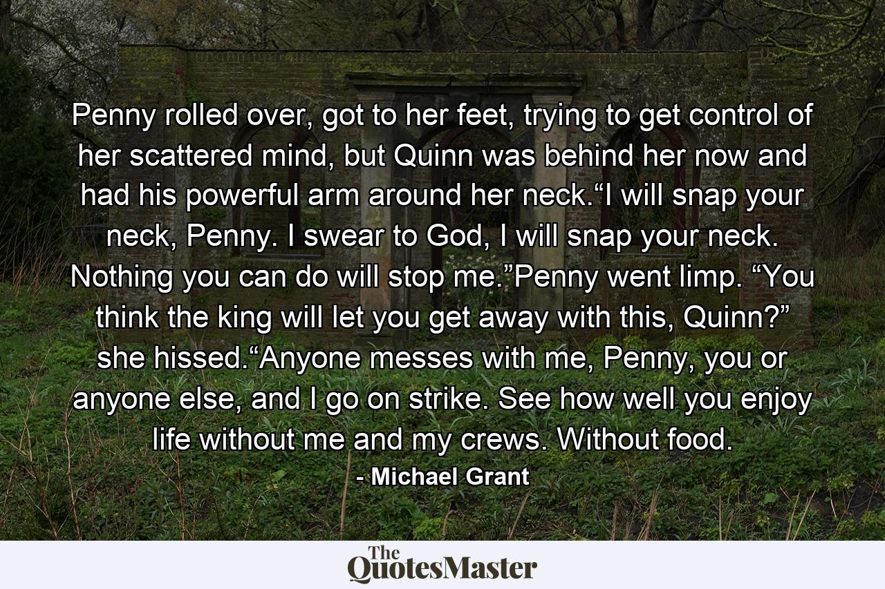 Penny rolled over, got to her feet, trying to get control of her scattered mind, but Quinn was behind her now and had his powerful arm around her neck.“I will snap your neck, Penny. I swear to God, I will snap your neck. Nothing you can do will stop me.”Penny went limp. “You think the king will let you get away with this, Quinn?” she hissed.“Anyone messes with me, Penny, you or anyone else, and I go on strike. See how well you enjoy life without me and my crews. Without food. - Quote by Michael Grant