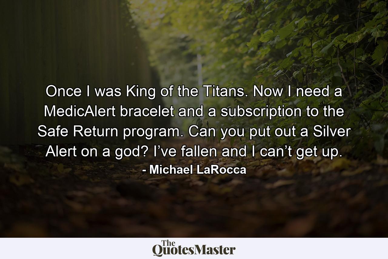 Once I was King of the Titans. Now I need a MedicAlert bracelet and a subscription to the Safe Return program. Can you put out a Silver Alert on a god? I’ve fallen and I can’t get up. - Quote by Michael LaRocca