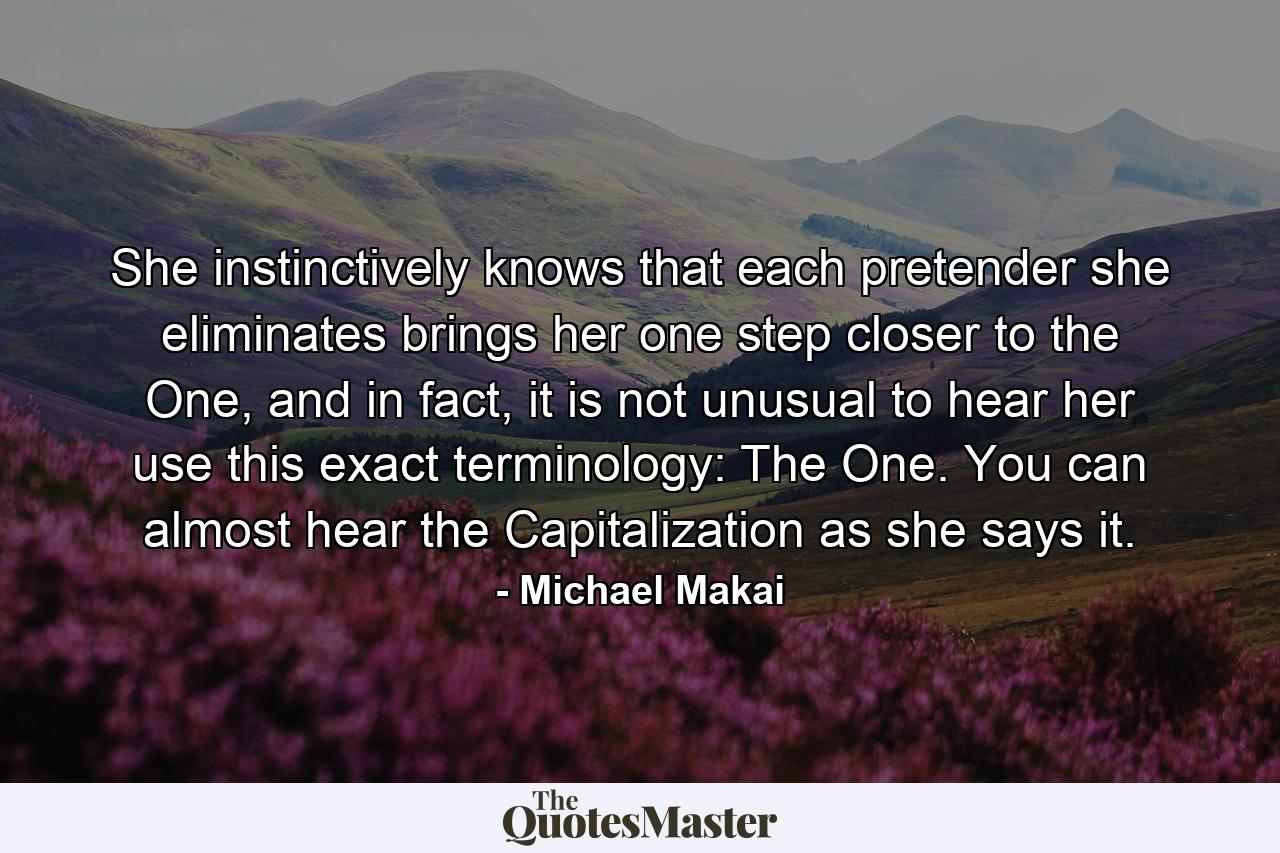 She instinctively knows that each pretender she eliminates brings her one step closer to the One, and in fact, it is not unusual to hear her use this exact terminology: The One. You can almost hear the Capitalization as she says it. - Quote by Michael Makai