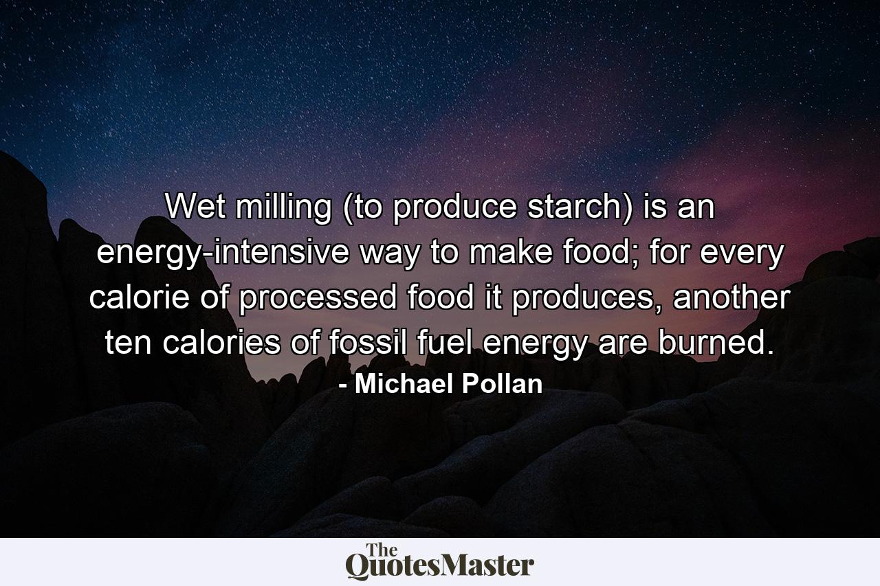 Wet milling (to produce starch) is an energy-intensive way to make food; for every calorie of processed food it produces, another ten calories of fossil fuel energy are burned. - Quote by Michael Pollan