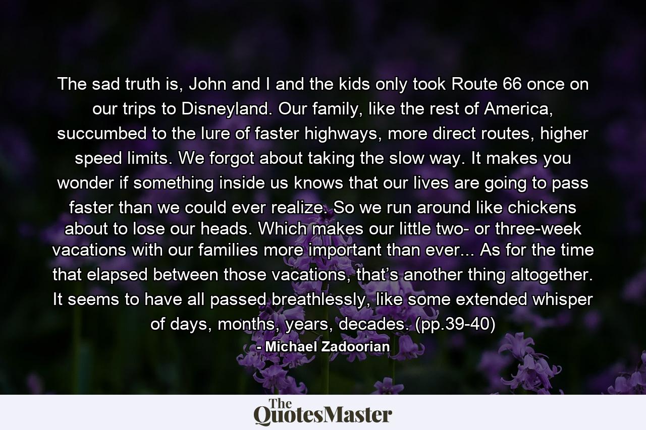 The sad truth is, John and I and the kids only took Route 66 once on our trips to Disneyland. Our family, like the rest of America, succumbed to the lure of faster highways, more direct routes, higher speed limits. We forgot about taking the slow way. It makes you wonder if something inside us knows that our lives are going to pass faster than we could ever realize. So we run around like chickens about to lose our heads. Which makes our little two- or three-week vacations with our families more important than ever... As for the time that elapsed between those vacations, that’s another thing altogether. It seems to have all passed breathlessly, like some extended whisper of days, months, years, decades. (pp.39-40) - Quote by Michael Zadoorian