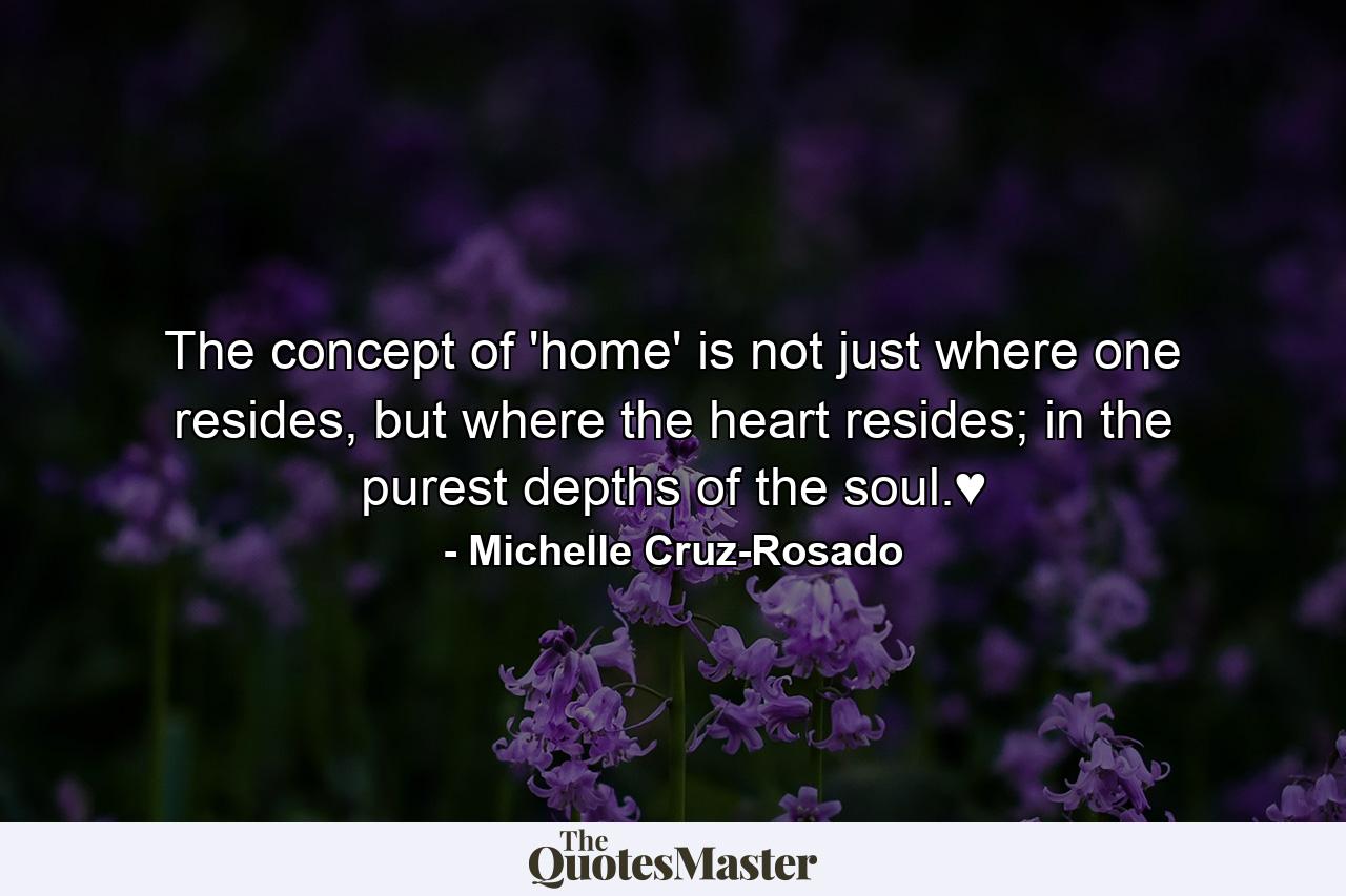 The concept of 'home' is not just where one resides, but where the heart resides; in the purest depths of the soul.♥ - Quote by Michelle Cruz-Rosado