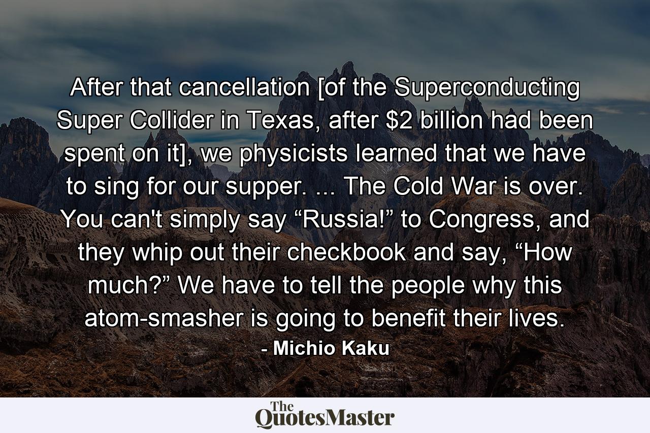 After that cancellation [of the Superconducting Super Collider in Texas, after $2 billion had been spent on it], we physicists learned that we have to sing for our supper. ... The Cold War is over. You can't simply say “Russia!” to Congress, and they whip out their checkbook and say, “How much?” We have to tell the people why this atom-smasher is going to benefit their lives. - Quote by Michio Kaku