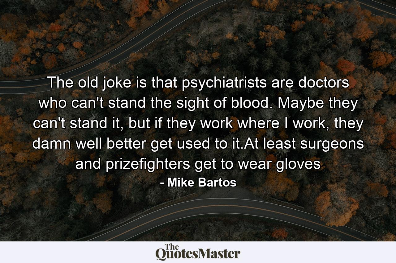 The old joke is that psychiatrists are doctors who can't stand the sight of blood. Maybe they can't stand it, but if they work where I work, they damn well better get used to it.At least surgeons and prizefighters get to wear gloves - Quote by Mike Bartos