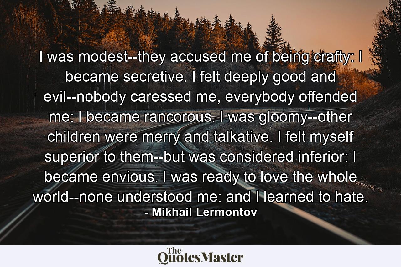 I was modest--they accused me of being crafty: I became secretive. I felt deeply good and evil--nobody caressed me, everybody offended me: I became rancorous. I was gloomy--other children were merry and talkative. I felt myself superior to them--but was considered inferior: I became envious. I was ready to love the whole world--none understood me: and I learned to hate. - Quote by Mikhail Lermontov