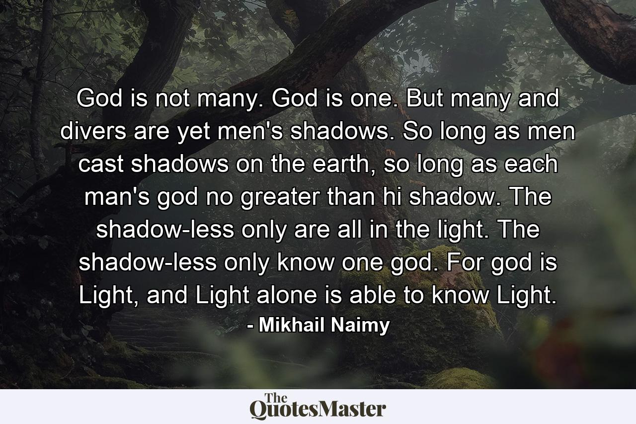 God is not many. God is one. But many and divers are yet men's shadows. So long as men cast shadows on the earth, so long as each man's god no greater than hi shadow. The shadow-less only are all in the light. The shadow-less only know one god. For god is Light, and Light alone is able to know Light. - Quote by Mikhail Naimy