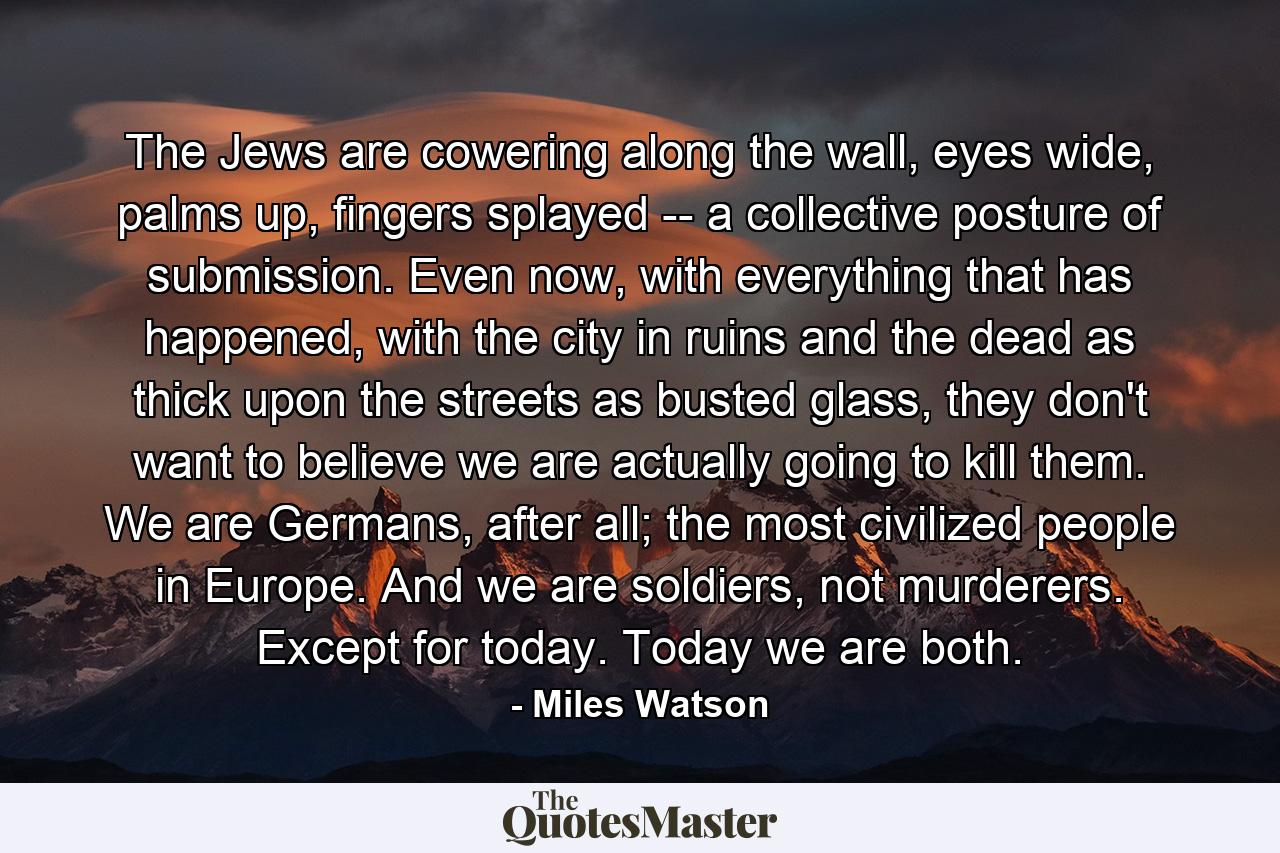 The Jews are cowering along the wall, eyes wide, palms up, fingers splayed -- a collective posture of submission. Even now, with everything that has happened, with the city in ruins and the dead as thick upon the streets as busted glass, they don't want to believe we are actually going to kill them. We are Germans, after all; the most civilized people in Europe. And we are soldiers, not murderers. Except for today. Today we are both. - Quote by Miles Watson