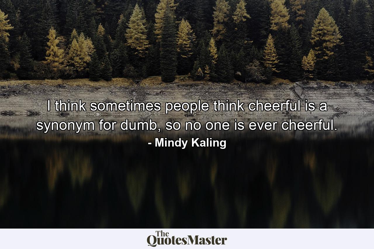 I think sometimes people think cheerful is a synonym for dumb, so no one is ever cheerful. - Quote by Mindy Kaling