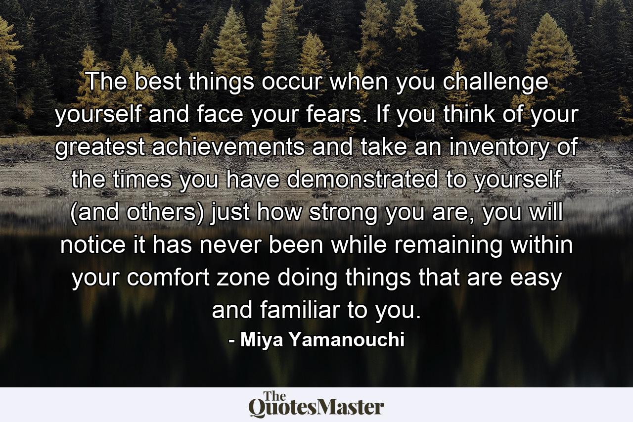 The best things occur when you challenge yourself and face your fears. If you think of your greatest achievements and take an inventory of the times you have demonstrated to yourself (and others) just how strong you are, you will notice it has never been while remaining within your comfort zone doing things that are easy and familiar to you. - Quote by Miya Yamanouchi