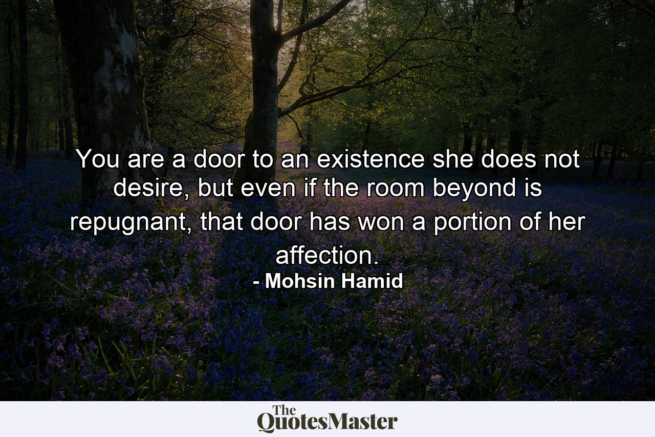 You are a door to an existence she does not desire, but even if the room beyond is repugnant, that door has won a portion of her affection. - Quote by Mohsin Hamid