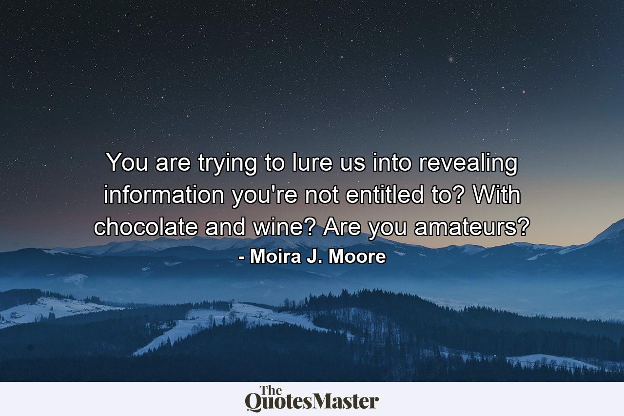 You are trying to lure us into revealing information you're not entitled to? With chocolate and wine? Are you amateurs? - Quote by Moira J. Moore