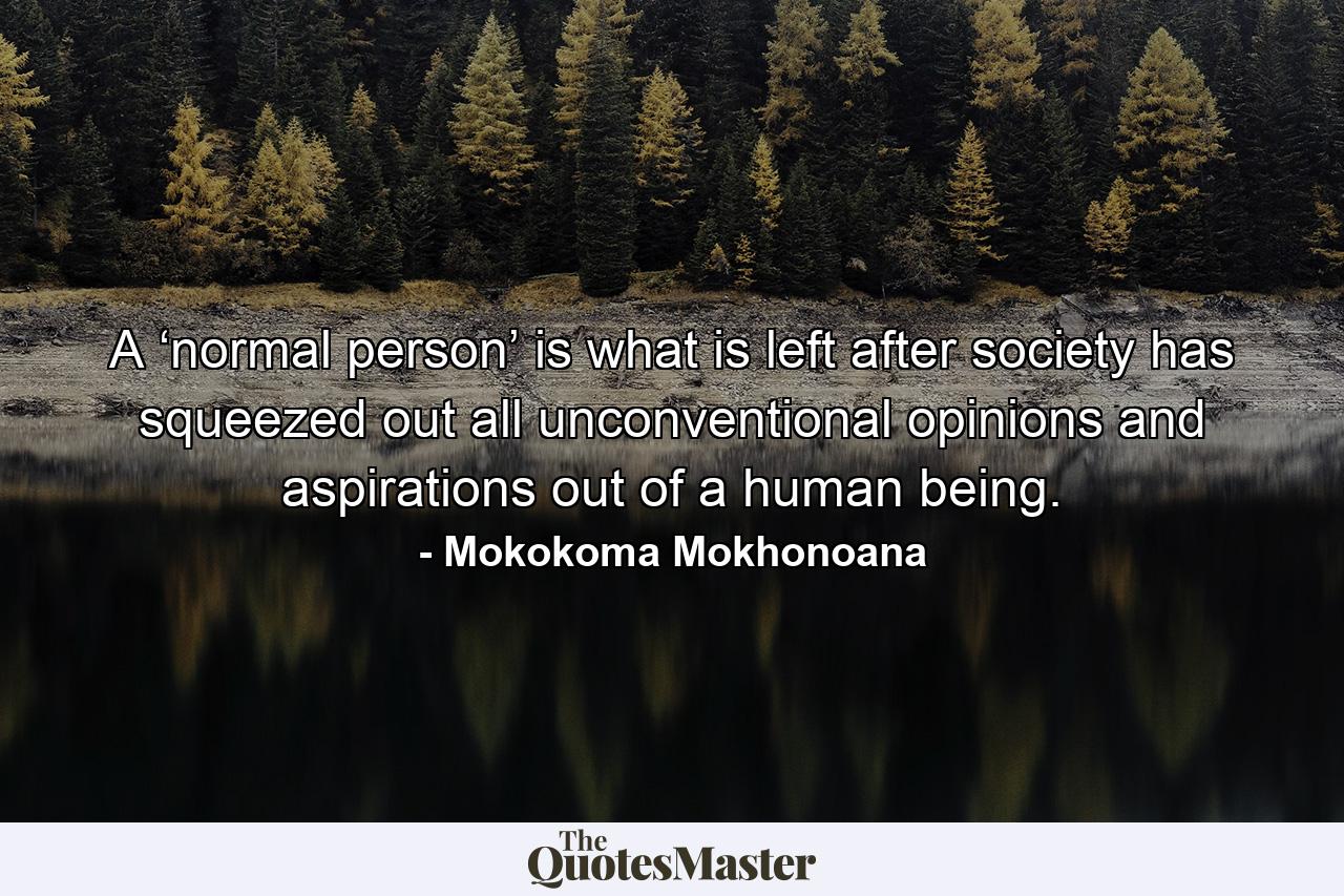 A ‘normal person’ is what is left after society has squeezed out all unconventional opinions and aspirations out of a human being. - Quote by Mokokoma Mokhonoana