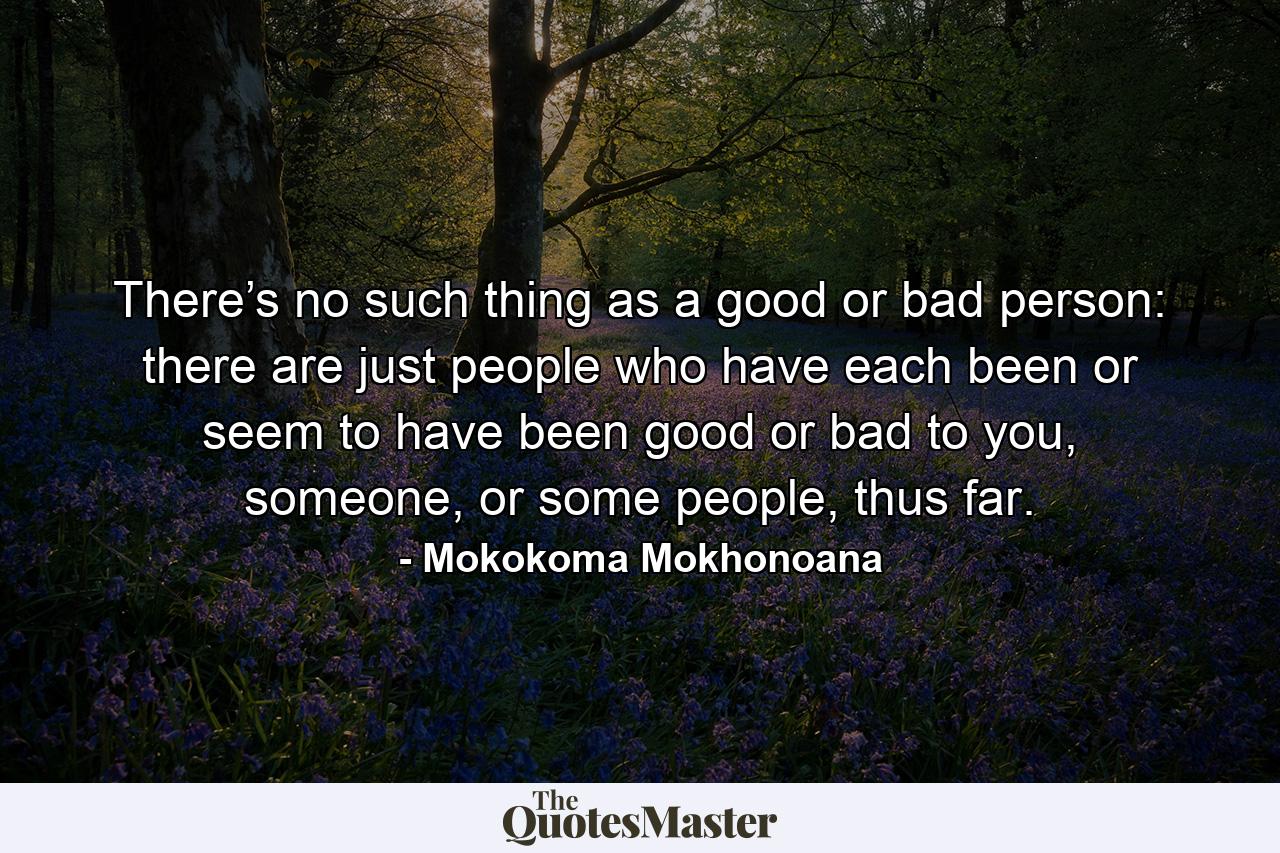 There’s no such thing as a good or bad person: there are just people who have each been or seem to have been good or bad to you, someone, or some people, thus far. - Quote by Mokokoma Mokhonoana