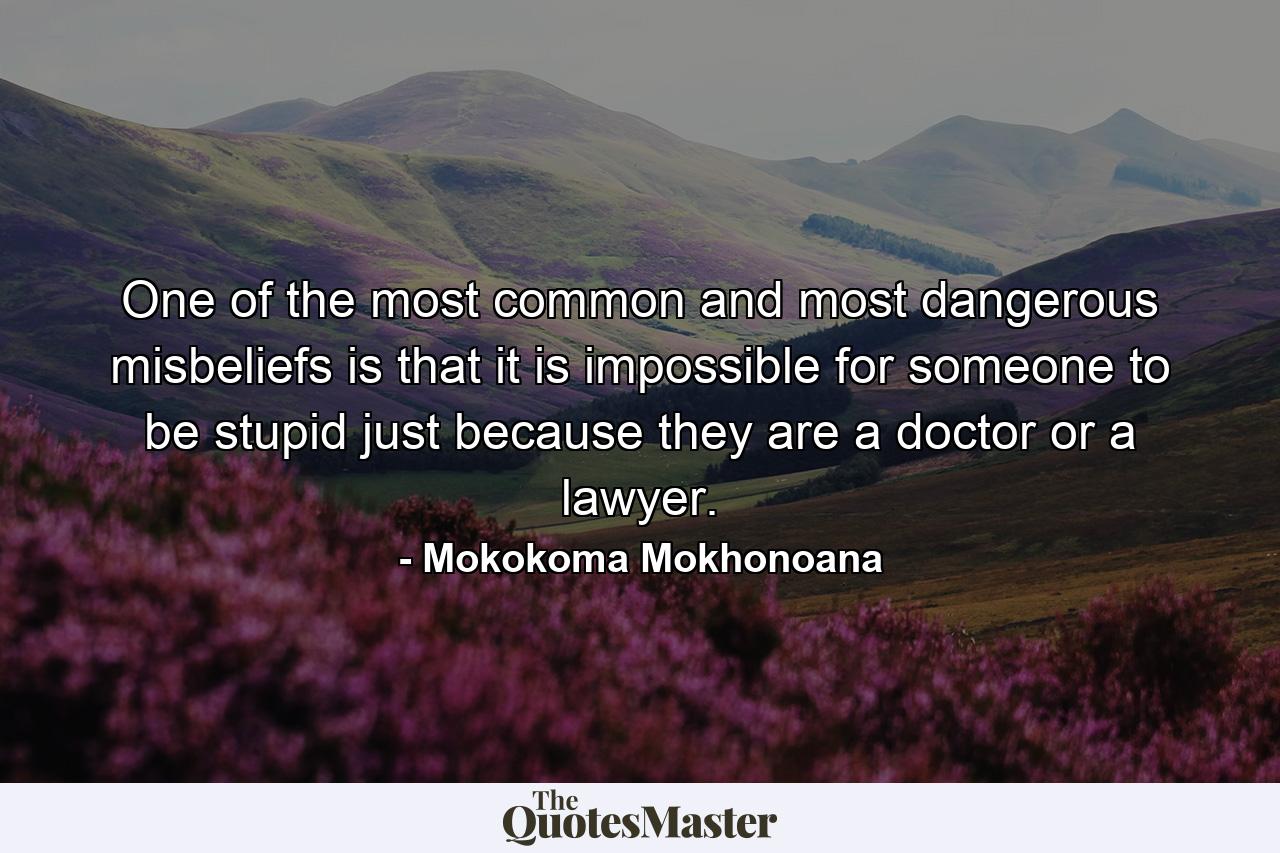 One of the most common and most dangerous misbeliefs is that it is impossible for someone to be stupid just because they are a doctor or a lawyer. - Quote by Mokokoma Mokhonoana