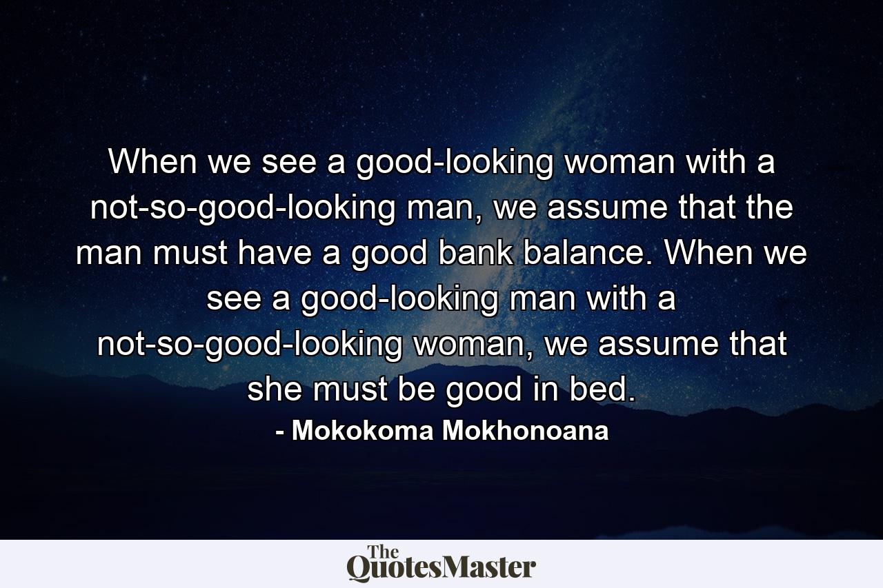 When we see a good-looking woman with a not-so-good-looking man, we assume that the man must have a good bank balance. When we see a good-looking man with a not-so-good-looking woman, we assume that she must be good in bed. - Quote by Mokokoma Mokhonoana