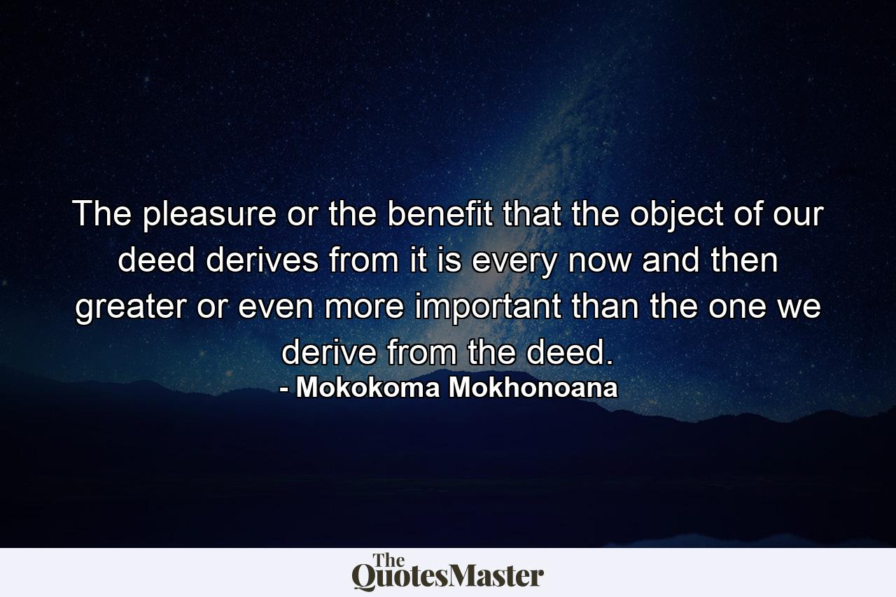 The pleasure or the benefit that the object of our deed derives from it is every now and then greater or even more important than the one we derive from the deed. - Quote by Mokokoma Mokhonoana