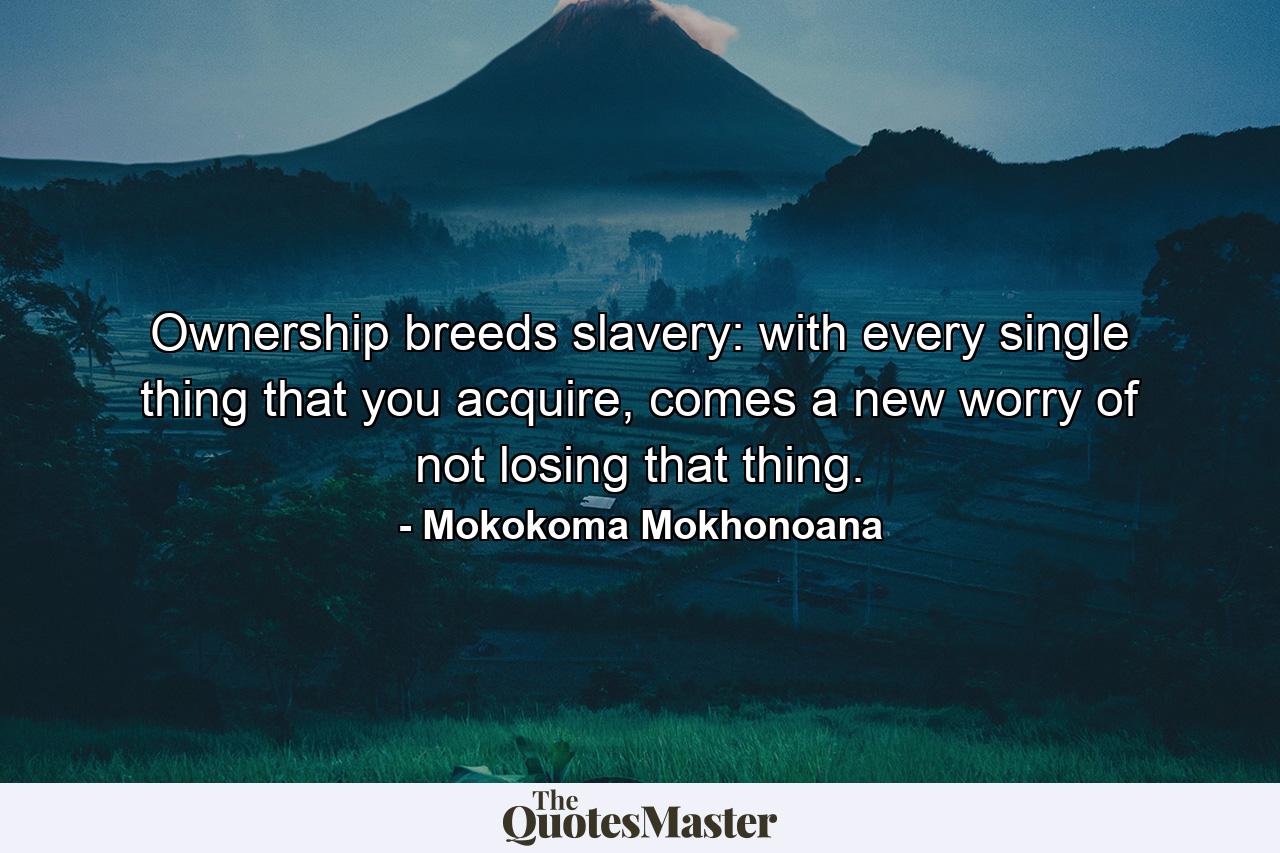 Ownership breeds slavery: with every single thing that you acquire, comes a new worry of not losing that thing. - Quote by Mokokoma Mokhonoana