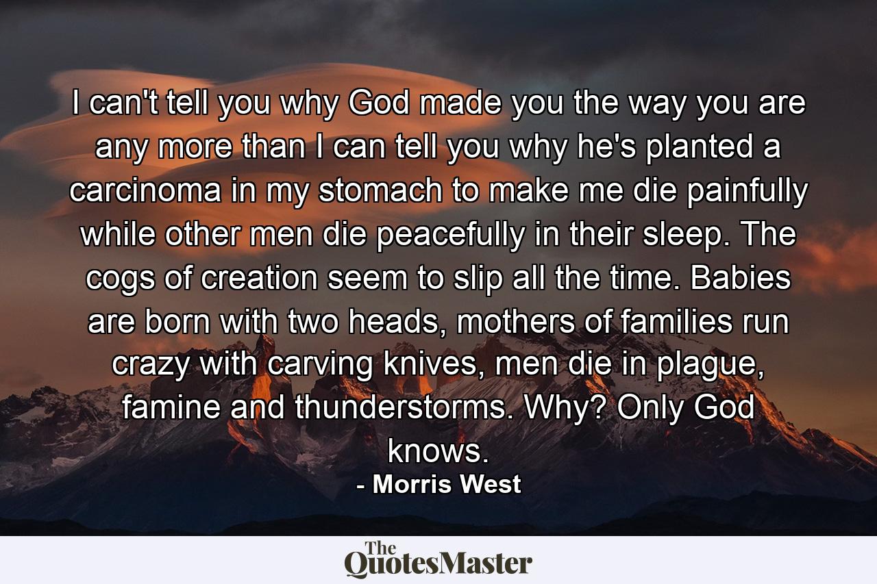 I can't tell you why God made you the way you are any more than I can tell you why he's planted a carcinoma in my stomach to make me die painfully while other men die peacefully in their sleep. The cogs of creation seem to slip all the time. Babies are born with two heads, mothers of families run crazy with carving knives, men die in plague, famine and thunderstorms. Why? Only God knows. - Quote by Morris West