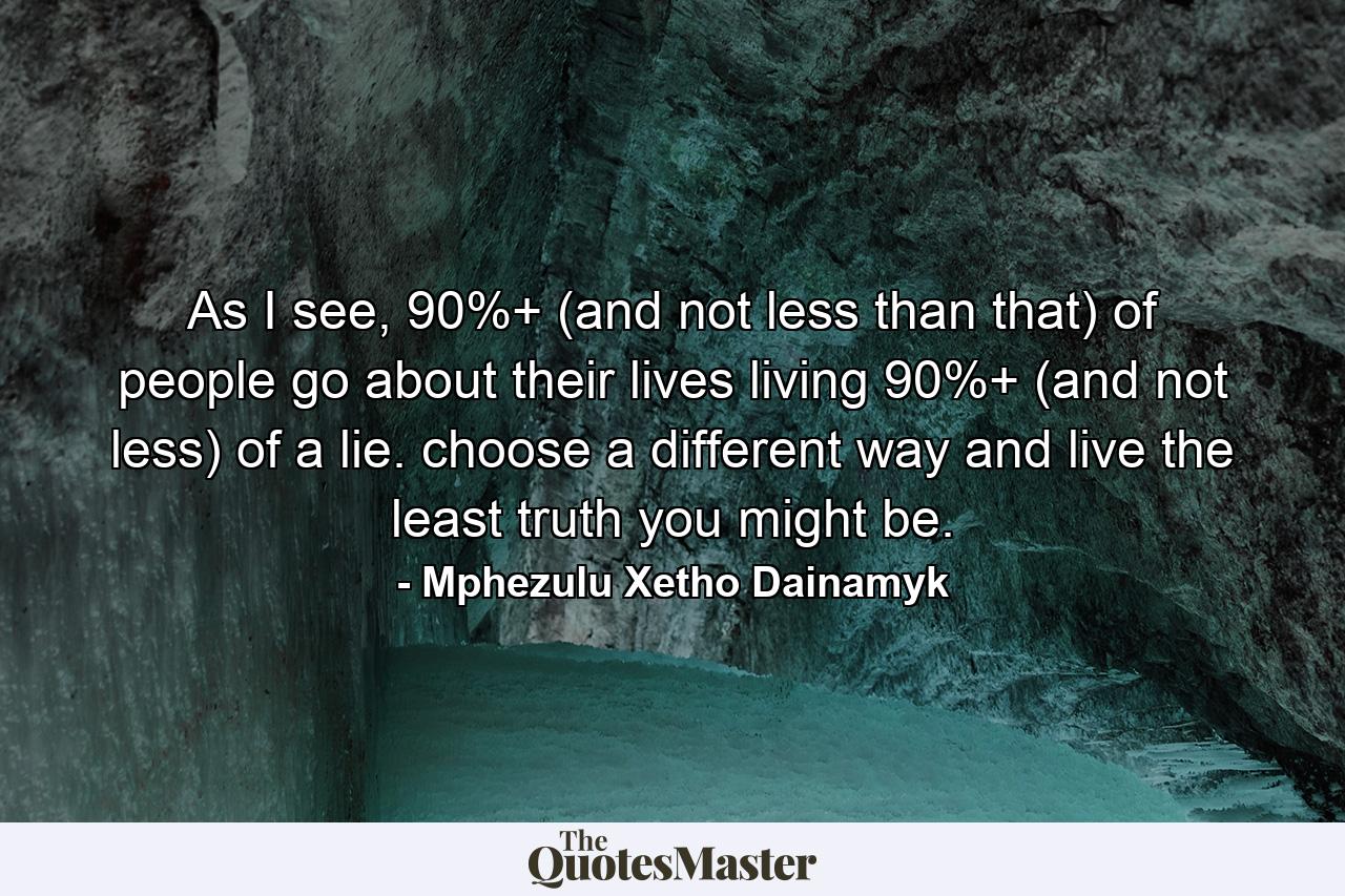 As I see, 90%+ (and not less than that) of people go about their lives living 90%+ (and not less) of a lie. choose a different way and live the least truth you might be. - Quote by Mphezulu Xetho Dainamyk