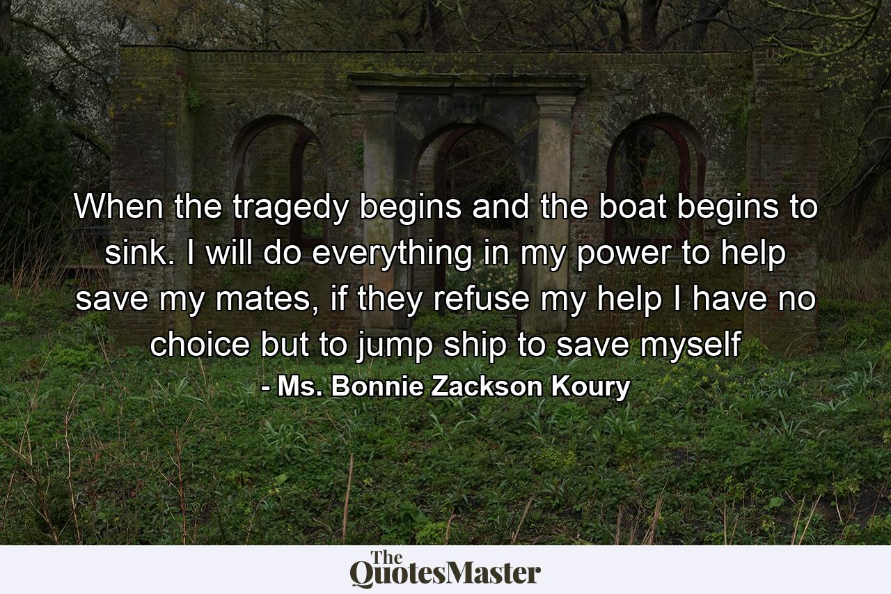 When the tragedy begins and the boat begins to sink. I will do everything in my power to help save my mates, if they refuse my help I have no choice but to jump ship to save myself - Quote by Ms. Bonnie Zackson Koury